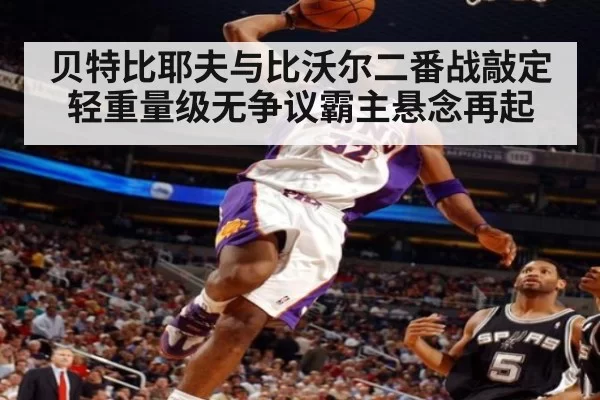 贝特比耶夫与比沃尔二番战敲定 轻重量级无争议霸主悬念再起