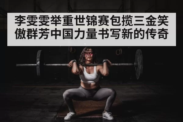 李雯雯举重世锦赛包揽三金笑傲群芳中国力量书写新的传奇