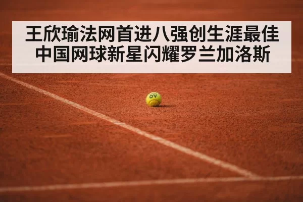王欣瑜法网首进八强创生涯最佳中国网球新星闪耀罗兰加洛斯