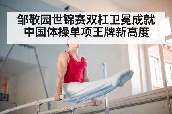 邹敬园世锦赛双杠卫冕成就中国体操单项王牌新高度