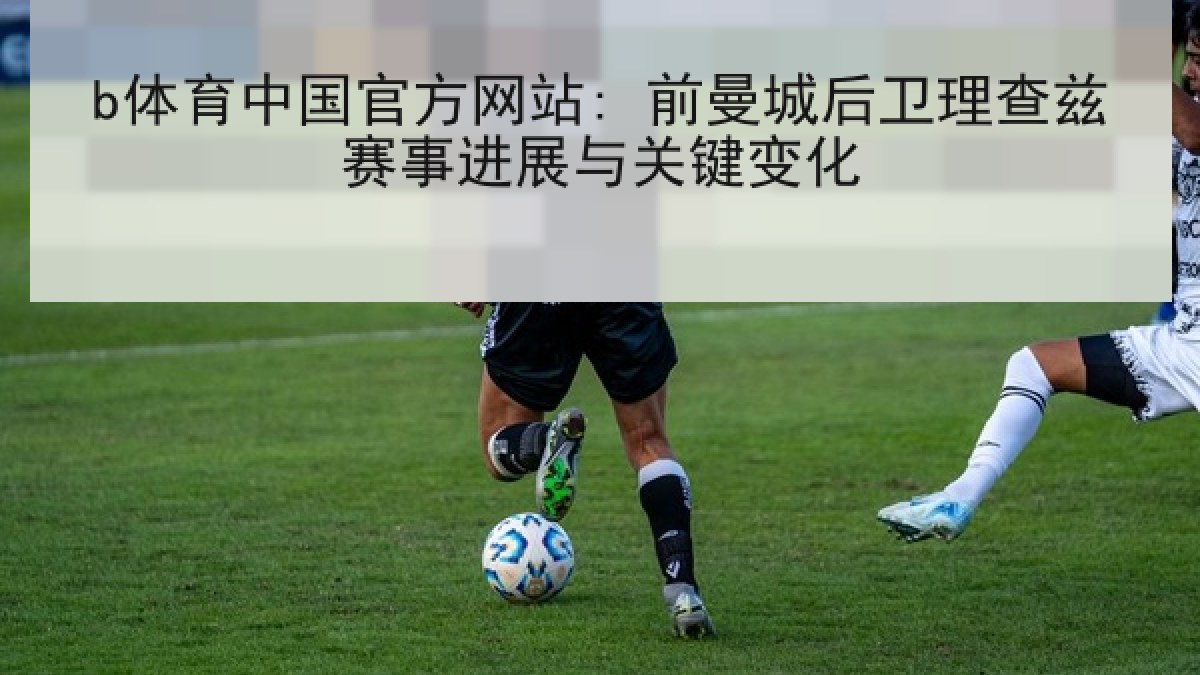 b体育中国官方网站: 前曼城后卫理查兹赛事进展与关键变化